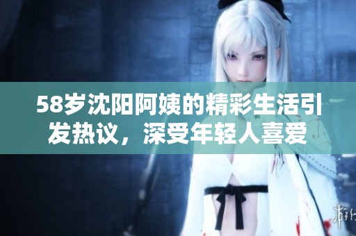 58岁沈阳阿姨的精彩生活引发热议，深受年轻人喜爱