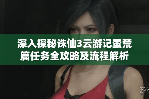 深入探秘诛仙3云游记蛮荒篇任务全攻略及流程解析