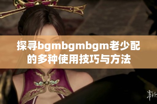 探寻bgmbgmbgm老少配的多种使用技巧与方法