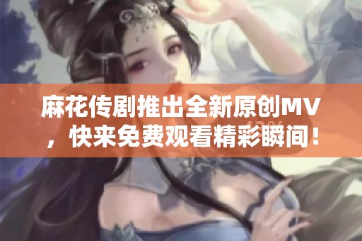 麻花传剧推出全新原创MV，快来免费观看精彩瞬间！
