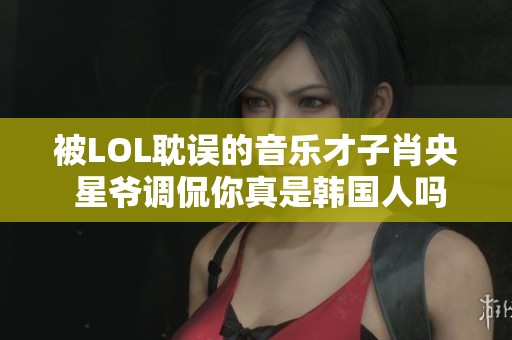 被LOL耽误的音乐才子肖央 星爷调侃你真是韩国人吗