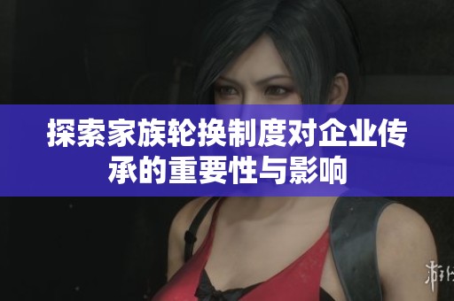 探索家族轮换制度对企业传承的重要性与影响