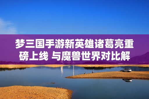 梦三国手游新英雄诸葛亮重磅上线 与魔兽世界对比解析