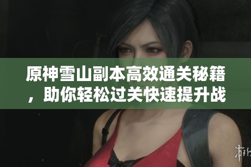 原神雪山副本高效通关秘籍，助你轻松过关快速提升战力