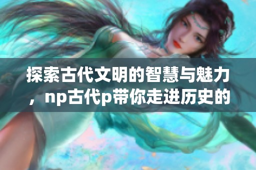 探索古代文明的智慧与魅力，np古代p带你走进历史的深处