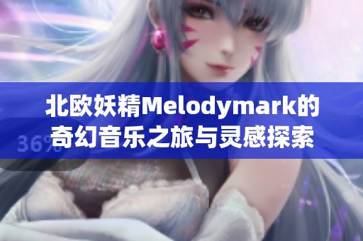 北欧妖精Melodymark的奇幻音乐之旅与灵感探索