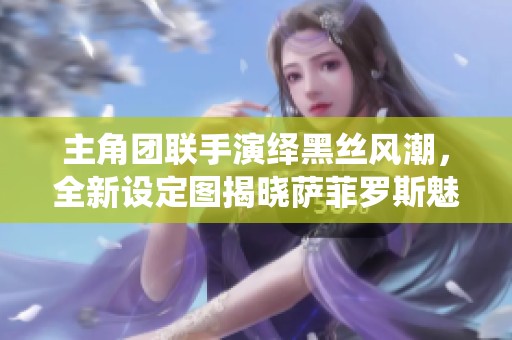 主角团联手演绎黑丝风潮，全新设定图揭晓萨菲罗斯魅力