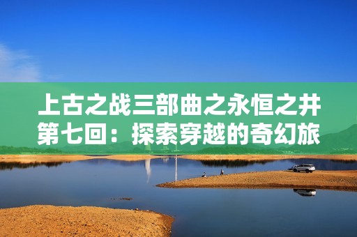 上古之战三部曲之永恒之井第七回：探索穿越的奇幻旅程