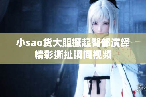 小sao货大胆撅起臀部演绎精彩撕扯瞬间视频