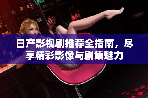 日产影视剧推荐全指南，尽享精彩影像与剧集魅力