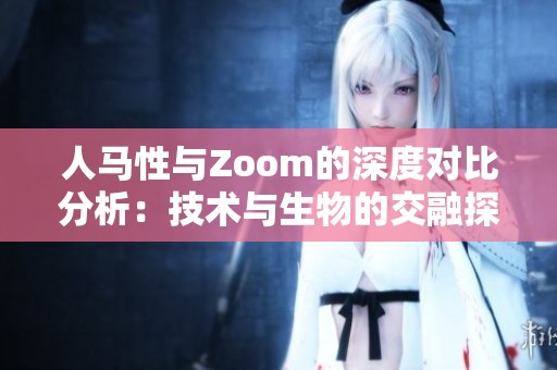 人马性与Zoom的深度对比分析：技术与生物的交融探索