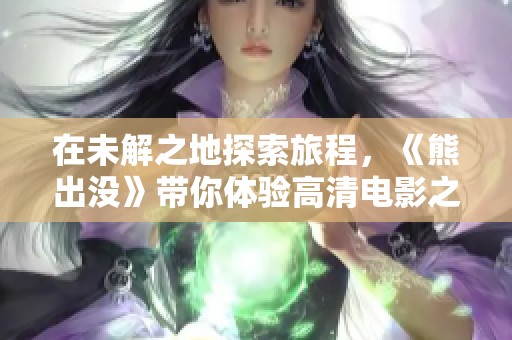 在未解之地探索旅程，《熊出没》带你体验高清电影之旅