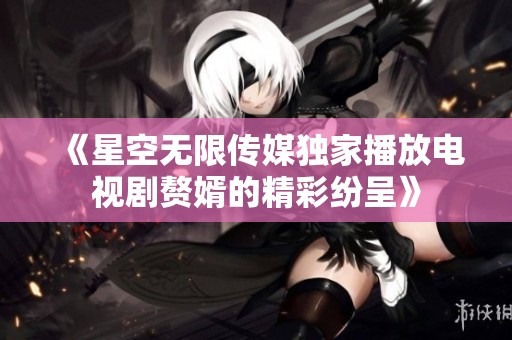 《星空无限传媒独家播放电视剧赘婿的精彩纷呈》