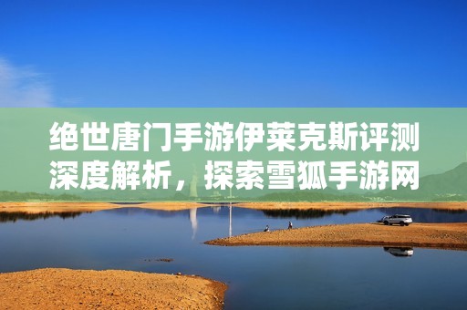 绝世唐门手游伊莱克斯评测深度解析，探索雪狐手游网的魅力所在