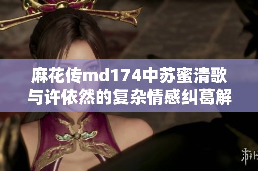 麻花传md174中苏蜜清歌与许依然的复杂情感纠葛解析