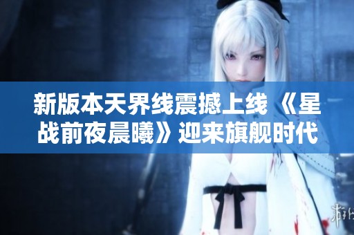新版本天界线震撼上线 《星战前夜晨曦》迎来旗舰时代的新篇章