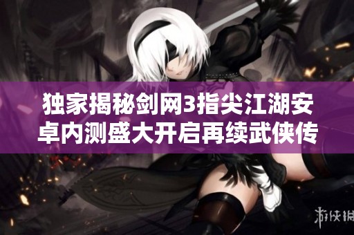 独家揭秘剑网3指尖江湖安卓内测盛大开启再续武侠传奇