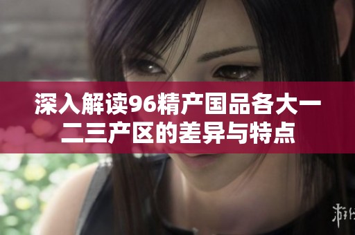 深入解读96精产国品各大一二三产区的差异与特点