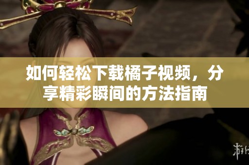 如何轻松下载橘子视频，分享精彩瞬间的方法指南