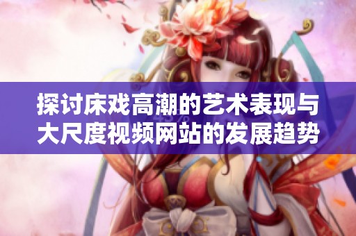 探讨床戏高潮的艺术表现与大尺度视频网站的发展趋势