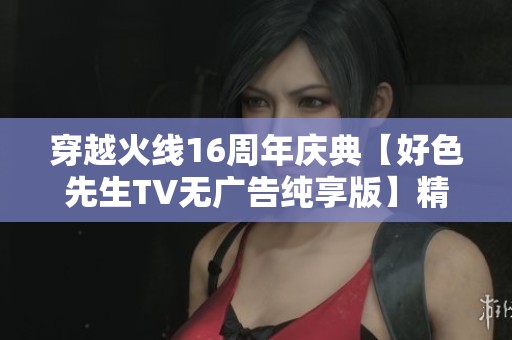 穿越火线16周年庆典【好色先生TV无广告纯享版】精彩呈现秦朝盛景