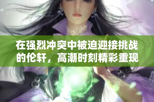 在强烈冲突中被迫迎接挑战的伦轩，高潮时刻精彩重现