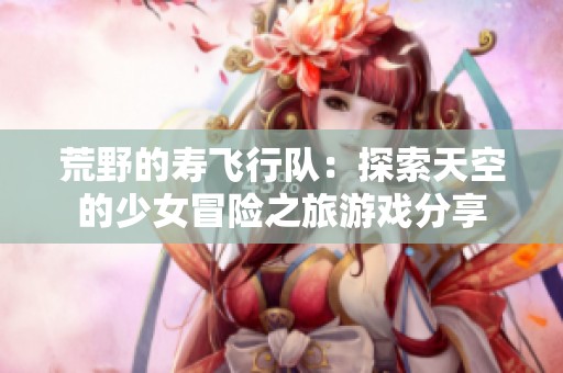 荒野的寿飞行队：探索天空的少女冒险之旅游戏分享