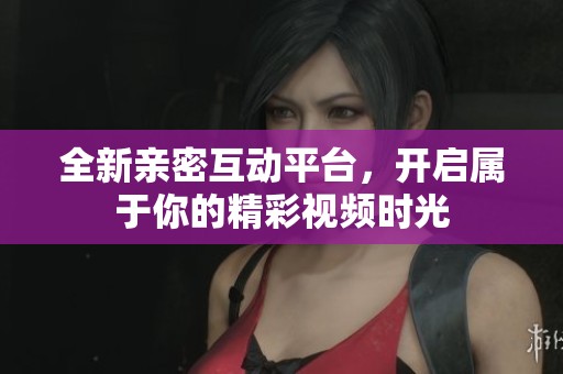 全新亲密互动平台，开启属于你的精彩视频时光
