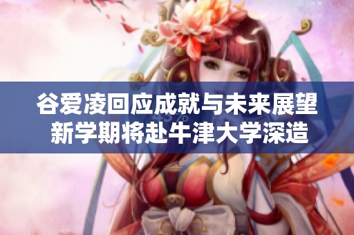 谷爱凌回应成就与未来展望 新学期将赴牛津大学深造