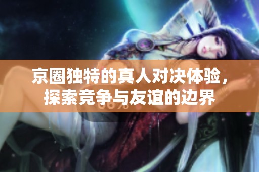京圈独特的真人对决体验，探索竞争与友谊的边界