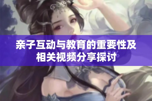 亲子互动与教育的重要性及相关视频分享探讨