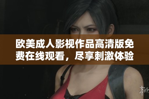 欧美成人影视作品高清版免费在线观看，尽享刺激体验