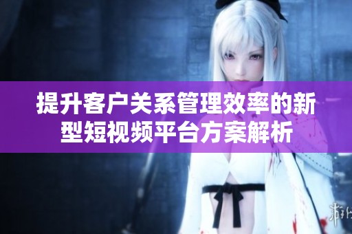 提升客户关系管理效率的新型短视频平台方案解析