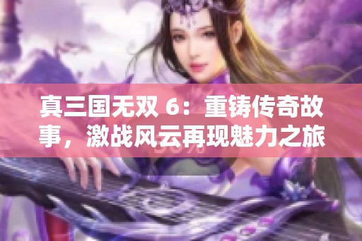真三国无双 6：重铸传奇故事，激战风云再现魅力之旅