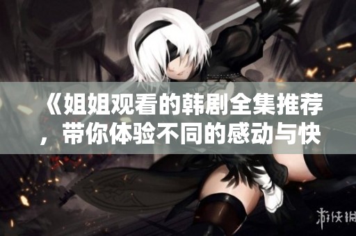 《姐姐观看的韩剧全集推荐，带你体验不同的感动与快感》