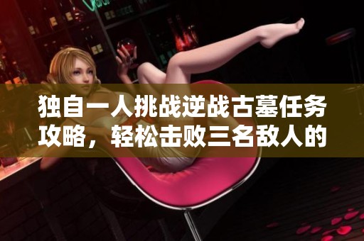 独自一人挑战逆战古墓任务攻略，轻松击败三名敌人的技巧解析