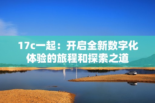 17c一起：开启全新数字化体验的旅程和探索之道