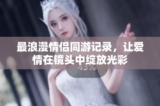 最浪漫情侣同游记录，让爱情在镜头中绽放光彩