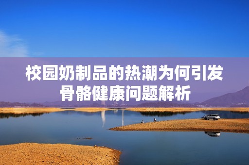 校园奶制品的热潮为何引发骨骼健康问题解析