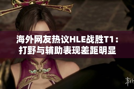 海外网友热议HLE战胜T1：打野与辅助表现差距明显