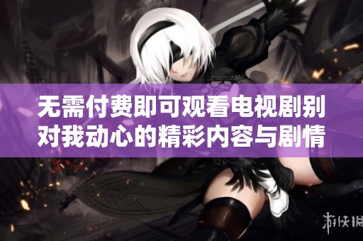 无需付费即可观看电视剧别对我动心的精彩内容与剧情解析