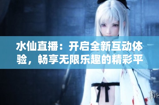 水仙直播：开启全新互动体验，畅享无限乐趣的精彩平台