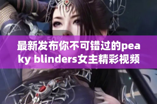 最新发布你不可错过的peaky blinders女主精彩视频合集
