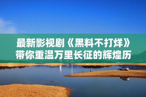 最新影视剧《黑料不打烊》带你重温万里长征的辉煌历程