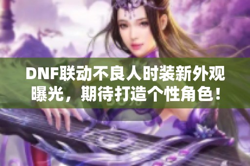DNF联动不良人时装新外观曝光，期待打造个性角色！