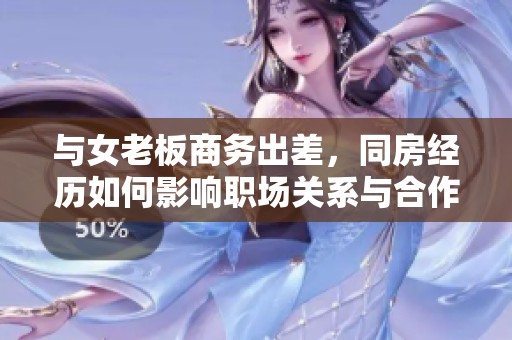 与女老板商务出差，同房经历如何影响职场关系与合作氛围