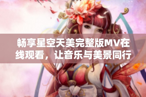 畅享星空天美完整版MV在线观看，让音乐与美景同行