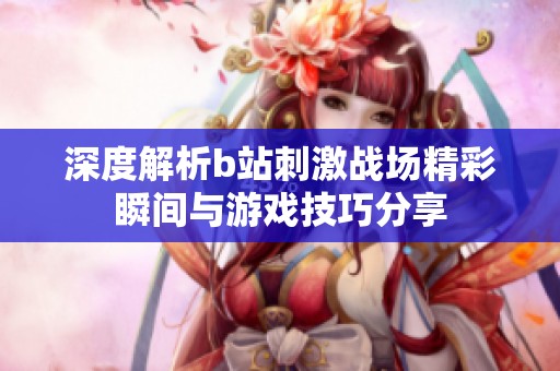 深度解析b站刺激战场精彩瞬间与游戏技巧分享