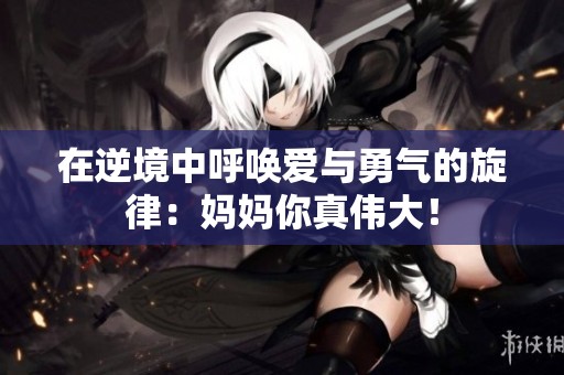 在逆境中呼唤爱与勇气的旋律：妈妈你真伟大！