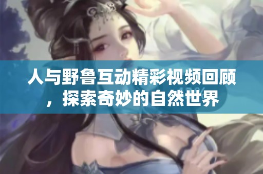 人与野鲁互动精彩视频回顾，探索奇妙的自然世界